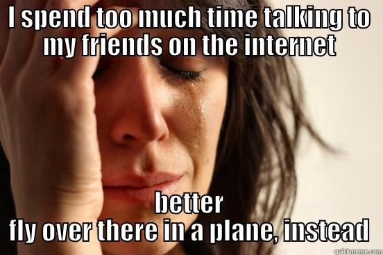 I SPEND TOO MUCH TIME TALKING TO MY FRIENDS ON THE INTERNET BETTER FLY OVER THERE IN A PLANE, INSTEAD First World Problems