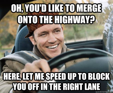 oh, you'd like to merge onto the highway? here, let me speed up to block you off in the right lane  SCUMBAG DRIVER