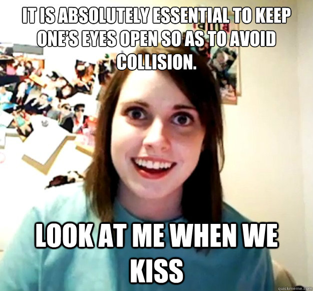 It is absolutely essential to keep one’s eyes open so as to avoid collision. LOOK AT ME WHEN WE KISS  Overly Attached Girlfriend