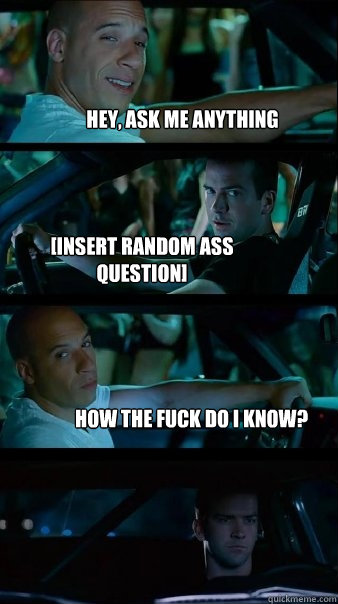 Hey, ask me anything [insert random ass question] How the fuck do i know?  Fast and Furious
