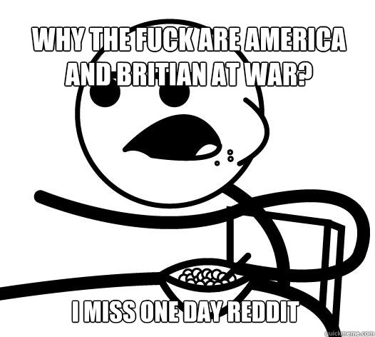 Why the fuck are america and britian at war? I miss one day reddit  Cereal guy child star prediction