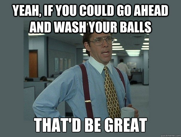 Yeah, if you could go ahead and wash your balls That'd be great  