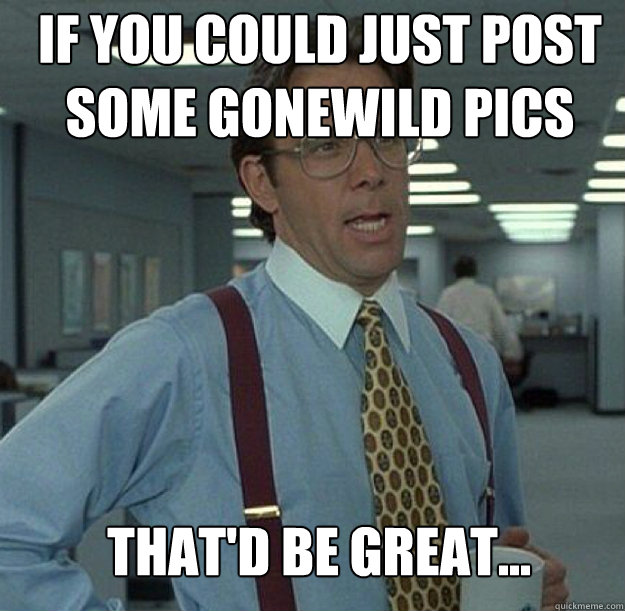 If you could just post some gonewild pics THAT'D BE GREAT... - If you could just post some gonewild pics THAT'D BE GREAT...  thatd be great