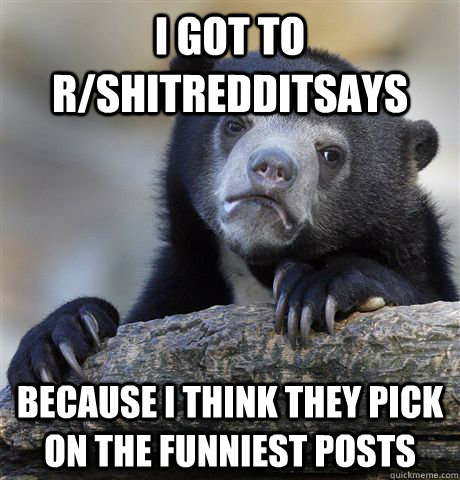 I got to r/shitredditsays because I think they pick on the funniest posts  Confession Bear