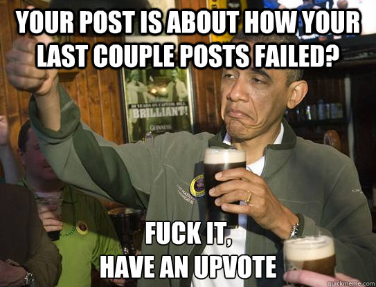 your post is about how your last couple posts failed? Fuck it,
have an upvote  Upvoting Obama