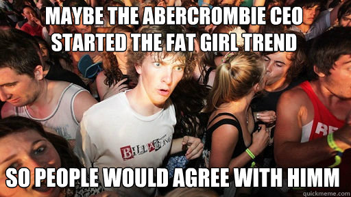 maybe the Abercrombie CEO started the fat girl trend
 so people would agree with himm  Sudden Clarity Clarence
