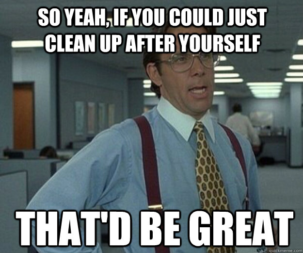 So yeah, if you could just clean up after yourself THAT'd BE Great - So yeah, if you could just clean up after yourself THAT'd BE Great  that would be great
