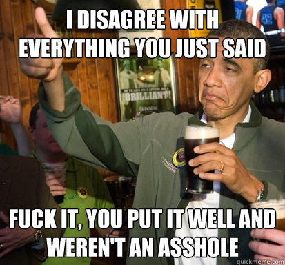 I disagree with everything you just said  Fuck it, you put it well and weren't an asshole - I disagree with everything you just said  Fuck it, you put it well and weren't an asshole  Upvote Obama