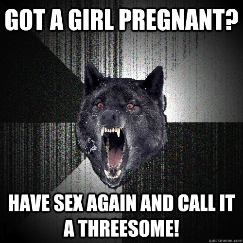 Got a girl pregnant? Have sex again and call it a threesome!  Insanity Wolf