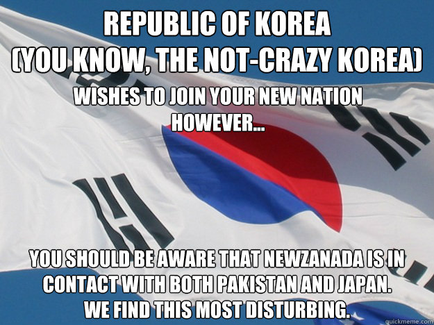 Republic of Korea
(you know, the not-crazy korea) you should be aware that NewZanada is in contact with both Pakistan and Japan.
We find this most disturbing. wishes to join your new nation
however... - Republic of Korea
(you know, the not-crazy korea) you should be aware that NewZanada is in contact with both Pakistan and Japan.
We find this most disturbing. wishes to join your new nation
however...  Republic of Korea