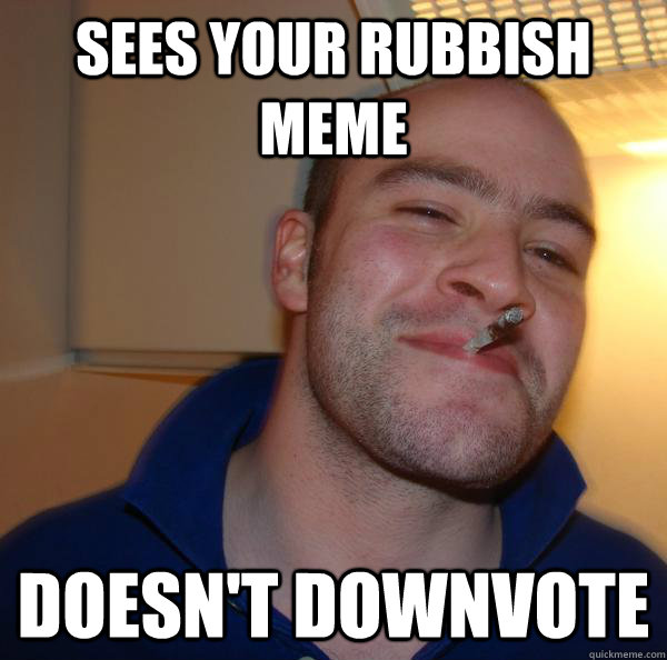 sees your rubbish meme Doesn't downvote Misc quickmeme