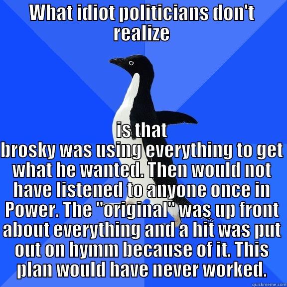WHAT IDIOT POLITICIANS DON'T REALIZE IS THAT BROSKY WAS USING EVERYTHING TO GET WHAT HE WANTED. THEN WOULD NOT HAVE LISTENED TO ANYONE ONCE IN POWER. THE 
