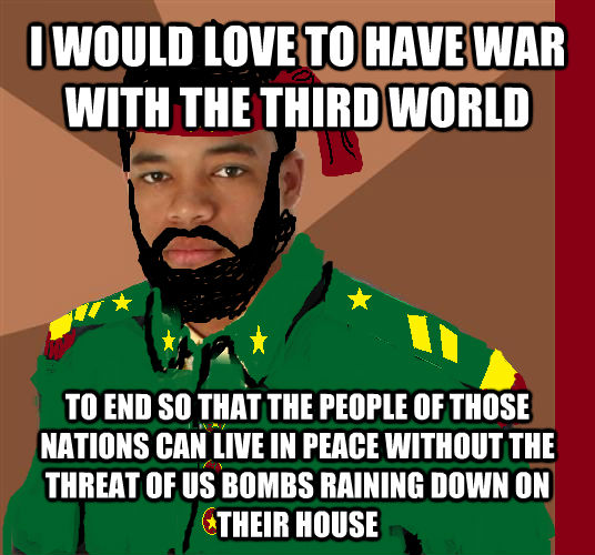 I WOULD LOVE TO HAVE WAR WITH THE THIRD WORLD TO END SO THAT THE PEOPLE OF THOSE NATIONS CAN LIVE IN PEACE WITHOUT THE THREAT OF US BOMBS RAINING DOWN ON THEIR HOUSE  untitled meme