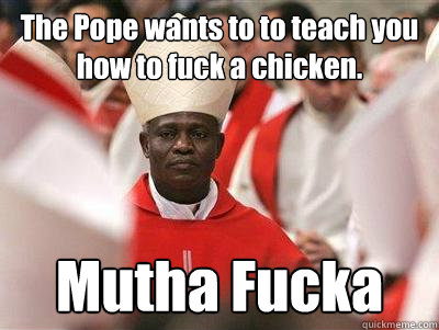 The Pope wants to to teach you how to fuck a chicken. Mutha Fucka - The Pope wants to to teach you how to fuck a chicken. Mutha Fucka  Pope Nigguh