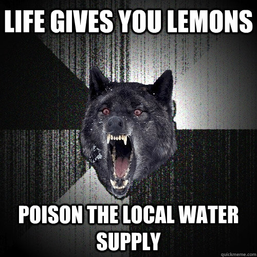 life gives you lemons poison the local water supply  Insanity Wolf