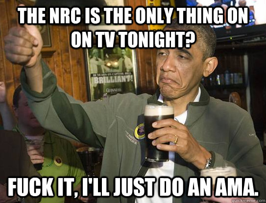 The NRC is the only thing on on TV tonight? fuck it, I'll just do an AMA. - The NRC is the only thing on on TV tonight? fuck it, I'll just do an AMA.  Fuck it, Im the President. AMA