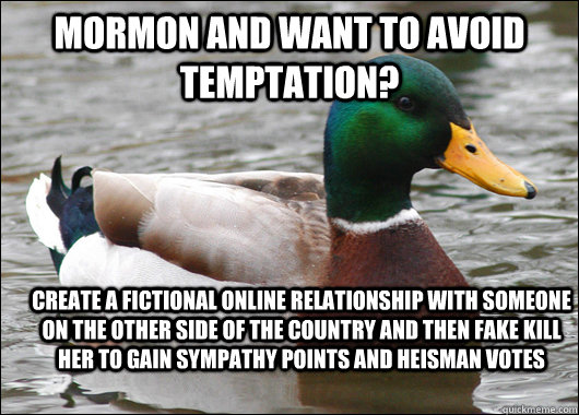 MORMON AND WANT TO AVOID TEMPTATION? CREATE A FICTIONAL ONLINE RELATIONSHIP WITH SOMEONE ON THE OTHER SIDE OF THE COUNTRY AND THEN FAKE KILL HER TO GAIN SYMPATHY POINTS AND HEISMAN VOTES  Actual Advice Mallard