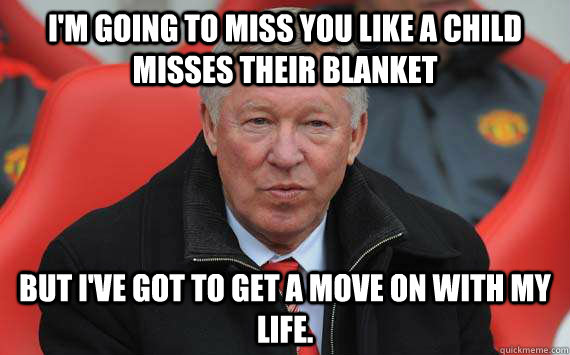 i'm going to miss you like a child misses their blanket but i've got to get a move on with my life. - i'm going to miss you like a child misses their blanket but i've got to get a move on with my life.  Sir Alex Ferguson