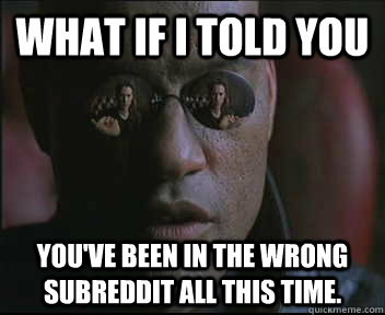 What if I told you You've been in the wrong subreddit all this time.  Morpheus SC