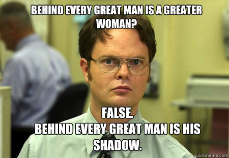 Behind every great man is a greater woman? FALSE.  
Behind every great man is his shadow.  Schrute