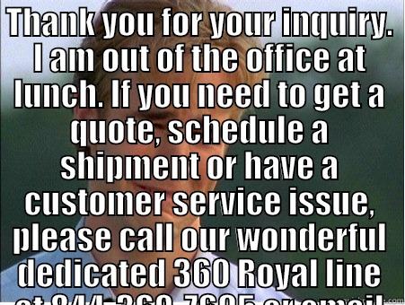 OUT OF OFFICE - THANK YOU FOR YOUR INQUIRY. I AM OUT OF THE OFFICE AT LUNCH. IF YOU NEED TO GET A QUOTE, SCHEDULE A SHIPMENT OR HAVE A CUSTOMER SERVICE ISSUE, PLEASE CALL OUR WONDERFUL DEDICATED 360 ROYAL LINE AT 844-360-7695 OR EMAIL AT 360ROYAL@MYBLUEGRACE.COM .  WE SH  1990s Problems