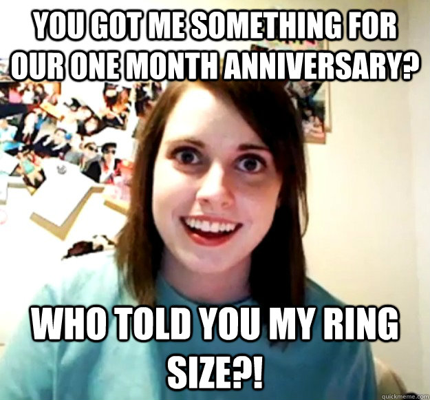 You got me something for our one month anniversary? who told you my ring size?!  Overly Attached Girlfriend