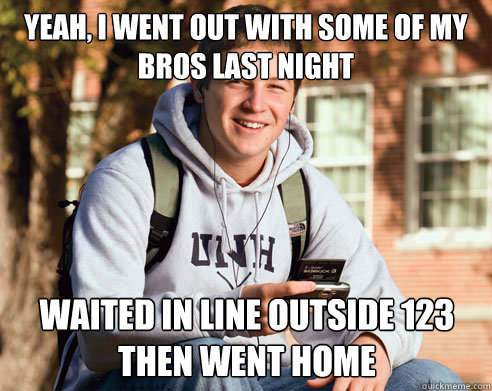 Yeah, I went out with some of my bros last night waited in line outside 123 then went home  College Freshman