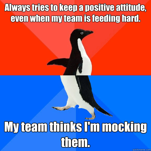 Always tries to keep a positive attitude, even when my team is feeding hard. My team thinks I'm mocking them.  Socially Awesome Awkward Penguin