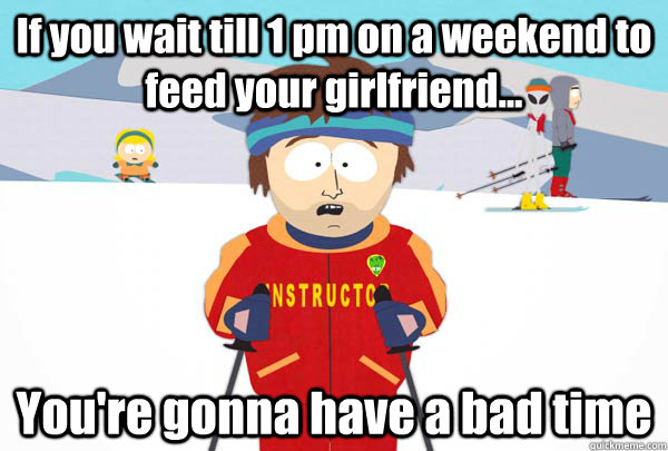 If you wait till 1 pm on a weekend to feed your girlfriend... You're gonna have a bad time  Super Cool Ski Instructor