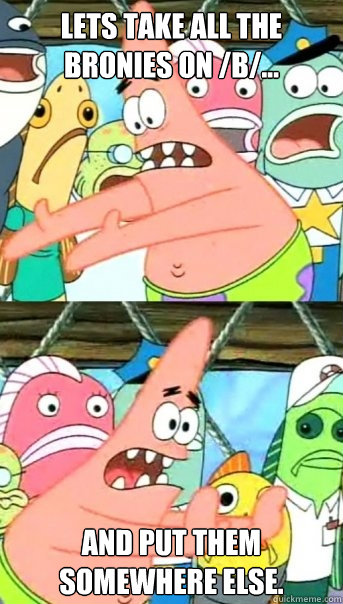Lets take all the bronies on /b/... and put them somewhere else.  Push it somewhere else Patrick