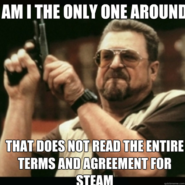 AM I THE ONLY ONE AROUND HERE THAT DOES NOT READ THE ENTIRE TERMS AND AGREEMENT FOR STEAM  Im I the only one around here