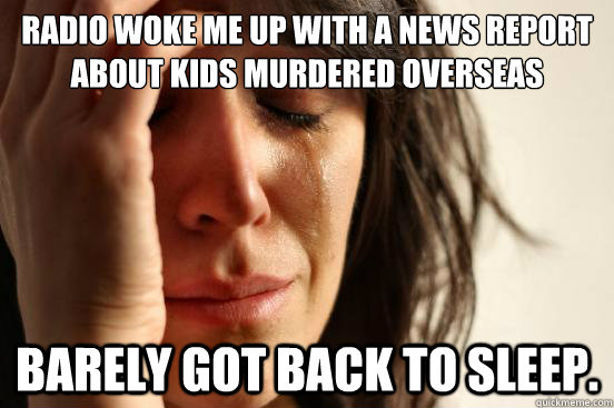 radio woke me up with a news report about kids murdered overseas barely got back to sleep.  First World Problems