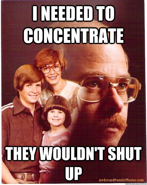 I needed to concentrate  they wouldn't shut up  Vengeance Dad