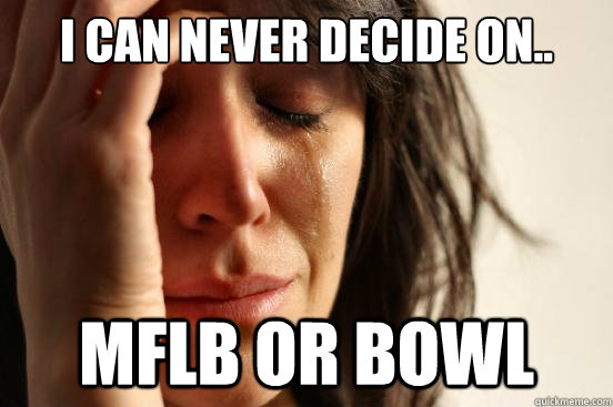 I can never decide on.. MFLB or bowl  First World Problems