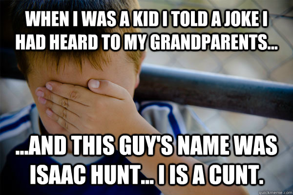 When I was a kid I told a joke I had heard to my grandparents... ...and this guy's name was Isaac Hunt... I is a cunt.  Confession kid