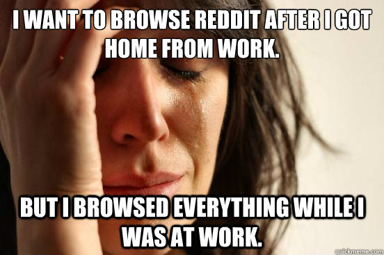 I want to browse Reddit after I got home from work. But I browsed everything while I was at work.  First World Problems