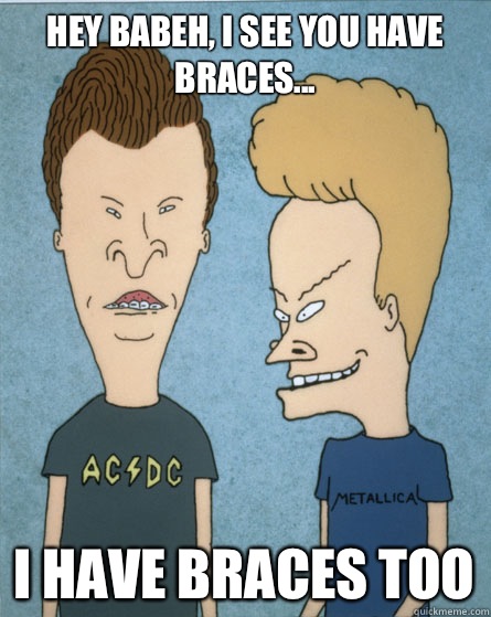 Hey babeh, I see you have braces... I have braces too  Beavis and Butthead