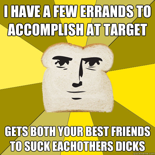 I have a few errands to accomplish at target gets both your best friends to suck eachothers dicks   Breadfriend