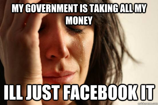 My government is taking all my money ill just facebook it  First World Problems