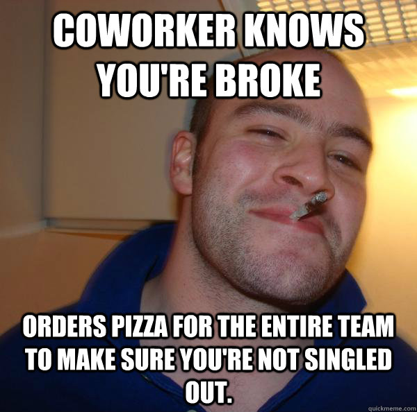 coworker knows you're broke orders pizza for the entire team to make sure you're not singled out.    - coworker knows you're broke orders pizza for the entire team to make sure you're not singled out.     Misc