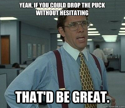 Yeah, if you could drop the puck without hesitating  That'd be great.  Bill lumberg