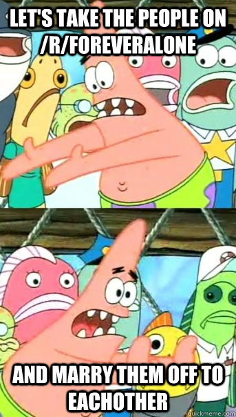 Let's take the people on /r/foreveralone and marry them off to eachother - Let's take the people on /r/foreveralone and marry them off to eachother  Push it somewhere else Patrick
