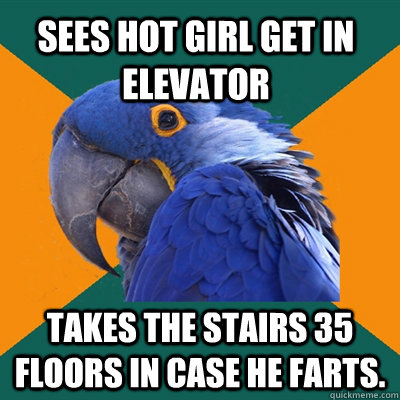 sees hot girl get in elevator  takes the stairs 35 floors in case he farts.  Paranoid Parrot