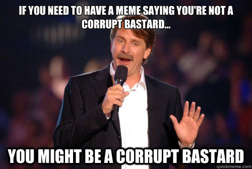 If you need to have a meme saying you're not a corrupt bastard...  you might be a corrupt bastard  Addicted Jeff Foxworthy