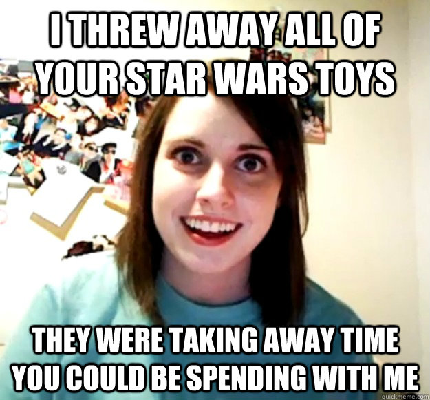 i threw away all of your star wars toys they were taking away time you could be spending with me  Overly Attached Girlfriend