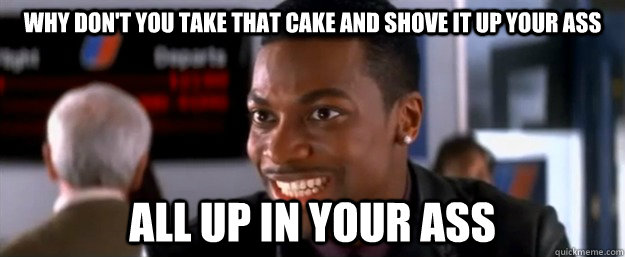why don't you take that cake and shove it up your ass all up in your ass - why don't you take that cake and shove it up your ass all up in your ass  why dont you chris tucker