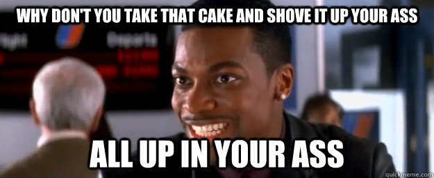 why don't you take that cake and shove it up your ass all up in your ass  why dont you chris tucker