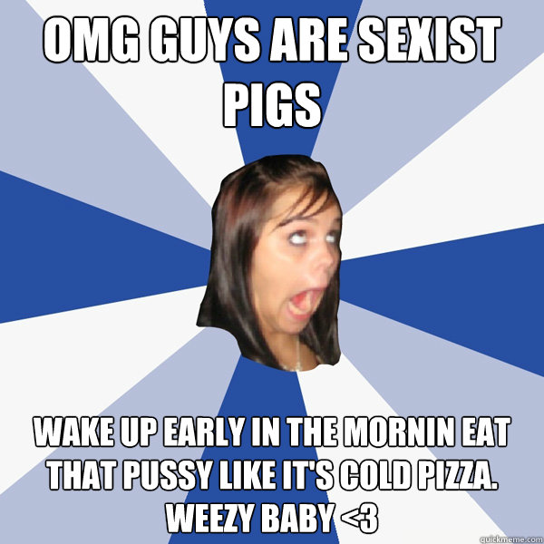 OMG GUYS ARE SEXIST PIGS Wake up early in the mornin eat that pussy like it's cold pizza. Weezy baby <3  Annoying Facebook Girl