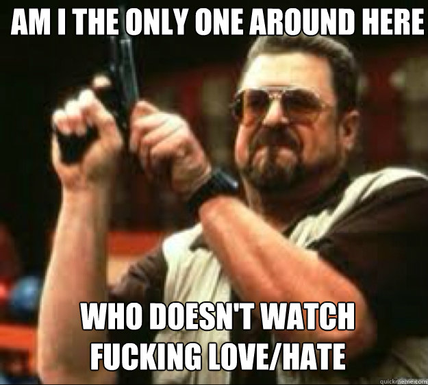 Am i the only one around here Who doesn't watch 
fucking love/hate  Angey Walter