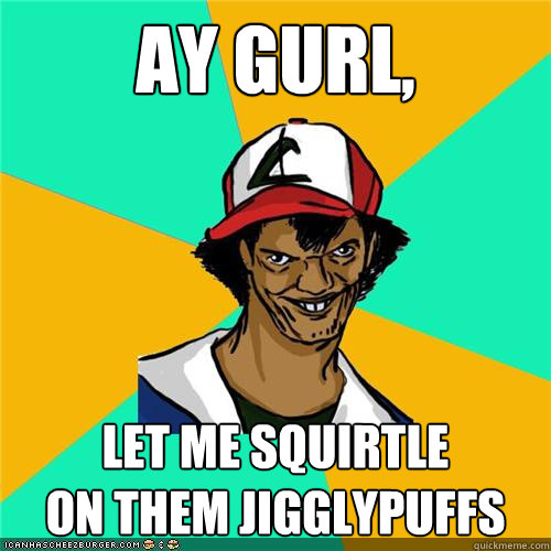 ay gurl, let me squirtle 
on them jigglypuffs  
